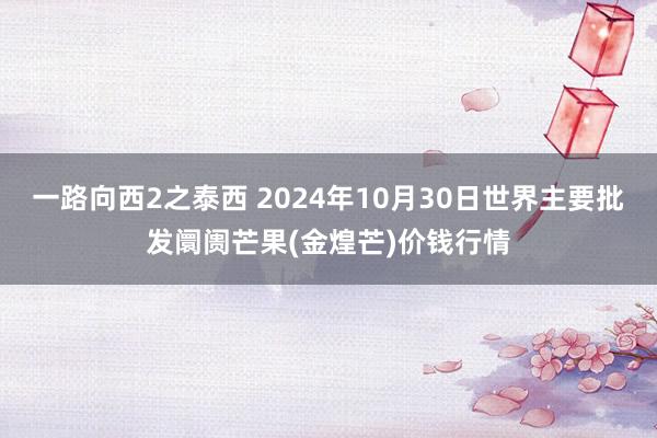 一路向西2之泰西 2024年10月30日世界主要批发阛阓芒果(金煌芒)价钱行情