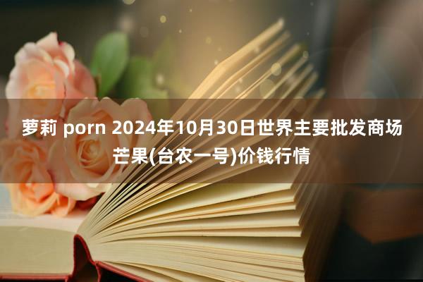 萝莉 porn 2024年10月30日世界主要批发商场芒果(台农一号)价钱行情