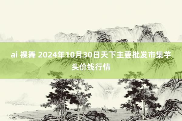 ai 裸舞 2024年10月30日天下主要批发市集芋头价钱行情