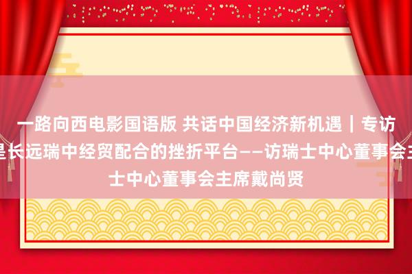 一路向西电影国语版 共话中国经济新机遇｜专访：进博会是长远瑞中经贸配合的挫折平台——访瑞士中心董事会主席戴尚贤