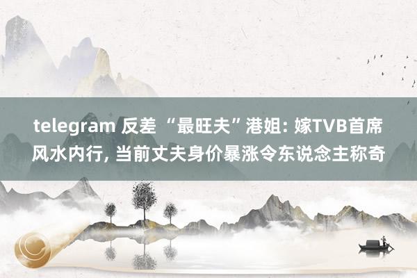 telegram 反差 “最旺夫”港姐: 嫁TVB首席风水内行， 当前丈夫身价暴涨令东说念主称奇