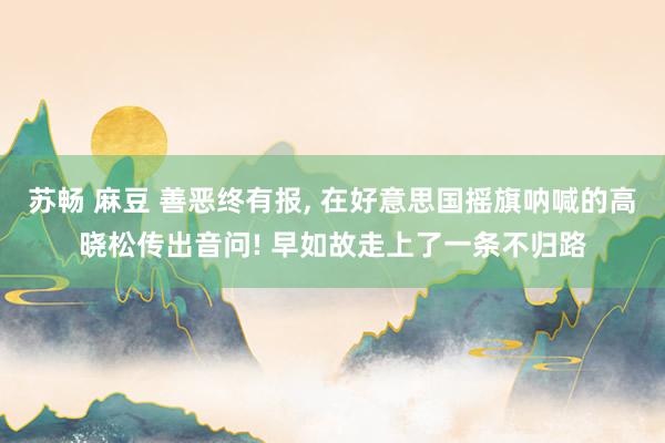 苏畅 麻豆 善恶终有报， 在好意思国摇旗呐喊的高晓松传出音问! 早如故走上了一条不归路