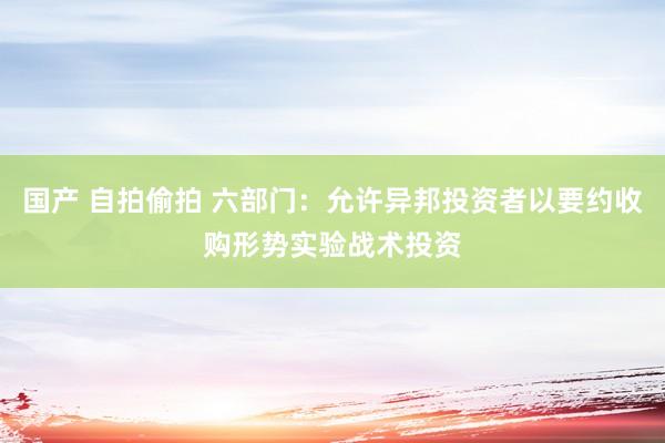 国产 自拍偷拍 六部门：允许异邦投资者以要约收购形势实验战术投资