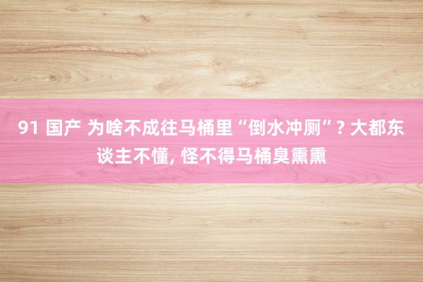 91 国产 为啥不成往马桶里“倒水冲厕”? 大都东谈主不懂， 怪不得马桶臭熏熏