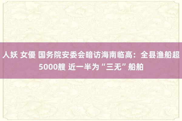 人妖 女優 国务院安委会暗访海南临高：全县渔船超5000艘 近一半为“三无”船舶