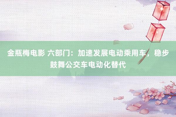 金瓶梅电影 六部门：加速发展电动乘用车，稳步鼓舞公交车电动化替代