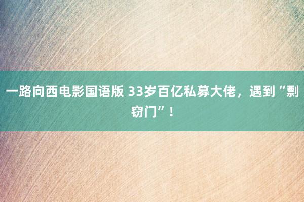 一路向西电影国语版 33岁百亿私募大佬，遇到“剽窃门”！