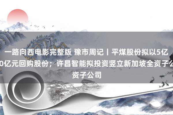 一路向西电影完整版 豫市周记丨平煤股份拟以5亿~10亿元回购股份；许昌智能拟投资竖立新加坡全资子公司