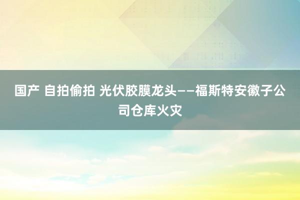 国产 自拍偷拍 光伏胶膜龙头——福斯特安徽子公司仓库火灾