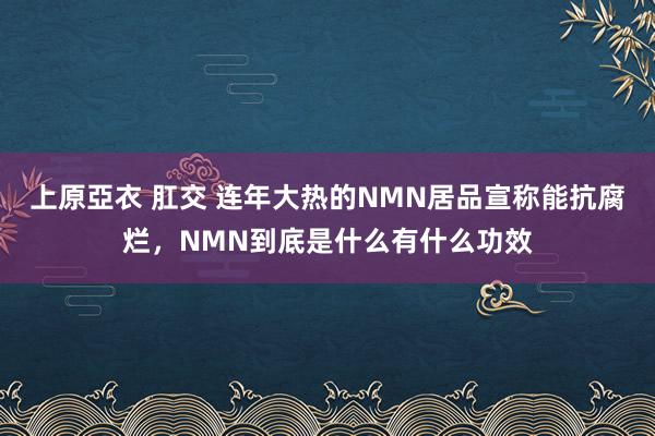 上原亞衣 肛交 连年大热的NMN居品宣称能抗腐烂，NMN到底是什么有什么功效