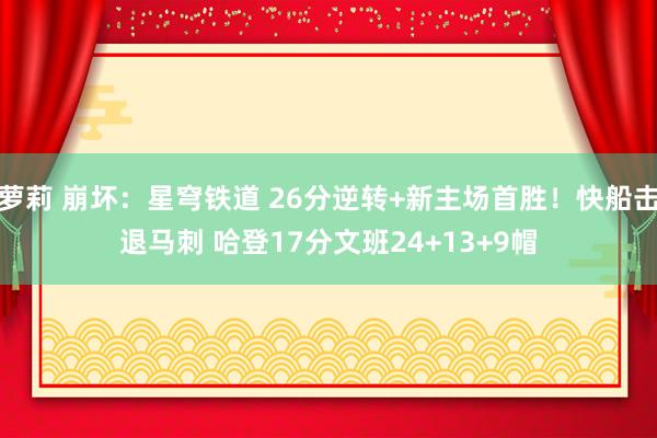 萝莉 崩坏：星穹铁道 26分逆转+新主场首胜！快船击退马刺 哈登17分文班24+13+9帽