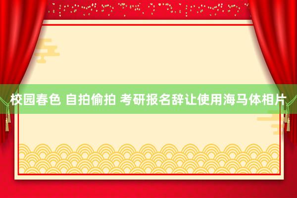 校园春色 自拍偷拍 考研报名辞让使用海马体相片