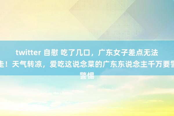 twitter 自慰 吃了几口，广东女子差点无法行走！天气转凉，爱吃这说念菜的广东东说念主千万要警惕