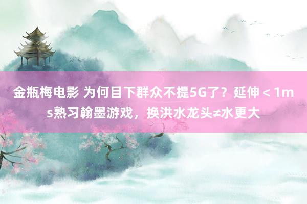 金瓶梅电影 为何目下群众不提5G了？延伸＜1ms熟习翰墨游戏，换洪水龙头≠水更大