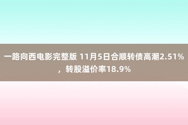 一路向西电影完整版 11月5日合顺转债高潮2.51%，转股溢价率18.9%