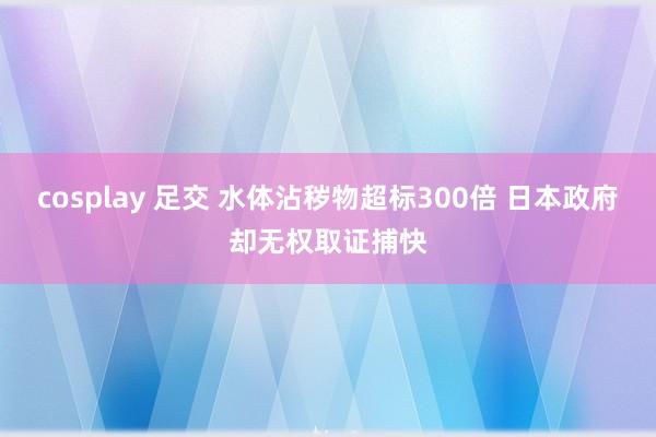 cosplay 足交 水体沾秽物超标300倍 日本政府却无权取证捕快