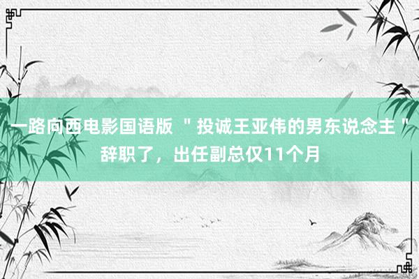 一路向西电影国语版 ＂投诚王亚伟的男东说念主＂辞职了，出任副总仅11个月