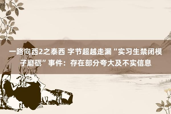 一路向西2之泰西 字节超越走漏“实习生禁闭模子磨砺”事件：存在部分夸大及不实信息