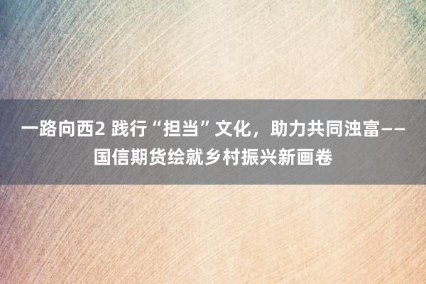 一路向西2 践行“担当”文化，助力共同浊富——国信期货绘就乡村振兴新画卷