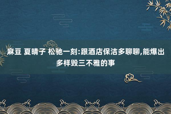 麻豆 夏晴子 松驰一刻:跟酒店保洁多聊聊，能爆出多样毁三不雅的事