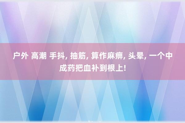 户外 高潮 手抖， 抽筋， 算作麻痹， 头晕， 一个中成药把血补到根上!