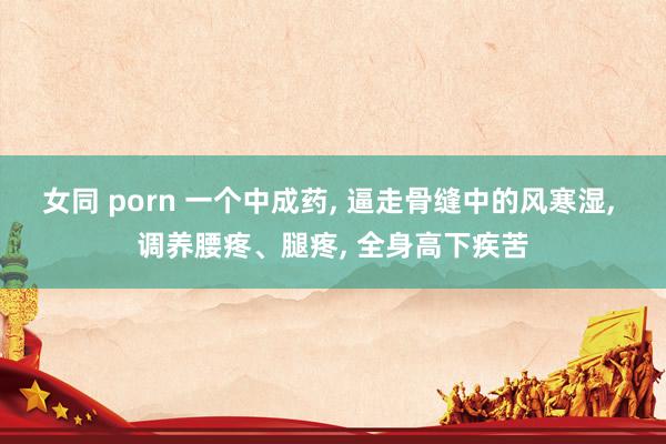 女同 porn 一个中成药， 逼走骨缝中的风寒湿， 调养腰疼、腿疼， 全身高下疾苦