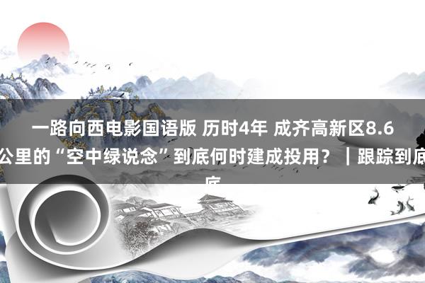 一路向西电影国语版 历时4年 成齐高新区8.6公里的“空中绿说念”到底何时建成投用？｜跟踪到底