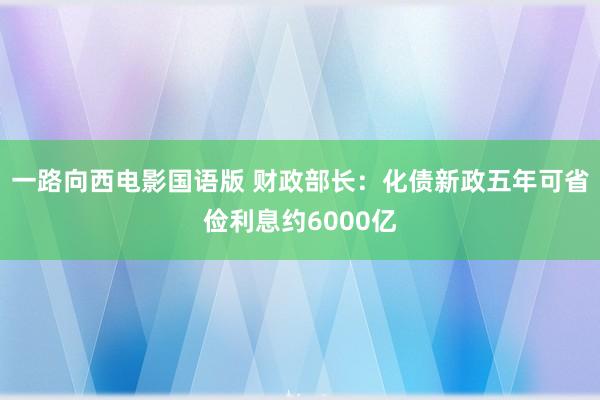 一路向西电影国语版 财政部长：化债新政五年可省俭利息约6000亿