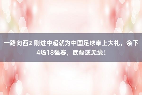 一路向西2 刚进中超就为中国足球奉上大礼，余下4场18强赛，武磊或无缘！