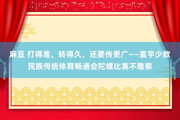 麻豆 打得准，转得久，还要传更广——寰宇少数民族传统体育畅通会陀螺比赛不雅察