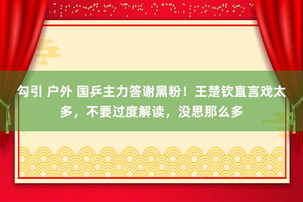 勾引 户外 国乒主力答谢黑粉！王楚钦直言戏太多，不要过度解读，没思那么多