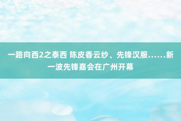 一路向西2之泰西 陈皮香云纱、先锋汉服……新一波先锋嘉会在广州开幕