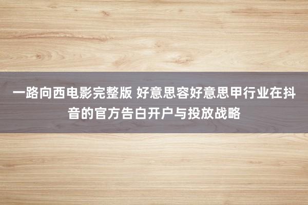 一路向西电影完整版 好意思容好意思甲行业在抖音的官方告白开户与投放战略