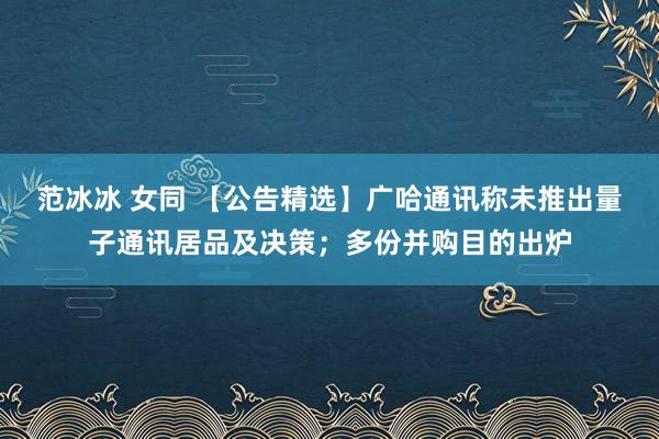 范冰冰 女同 【公告精选】广哈通讯称未推出量子通讯居品及决策；多份并购目的出炉