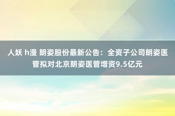 人妖 h漫 朗姿股份最新公告：全资子公司朗姿医管拟对北京朗姿医管增资9.5亿元