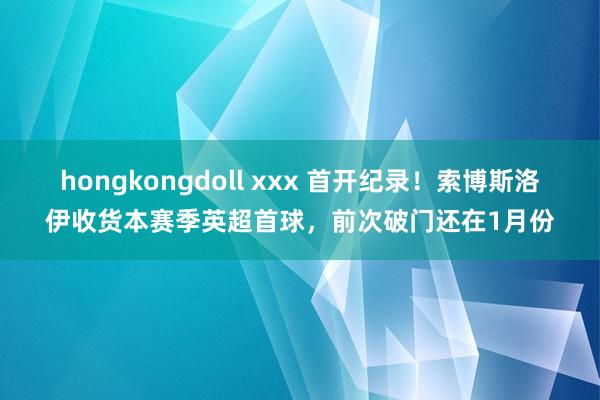 hongkongdoll xxx 首开纪录！索博斯洛伊收货本赛季英超首球，前次破门还在1月份