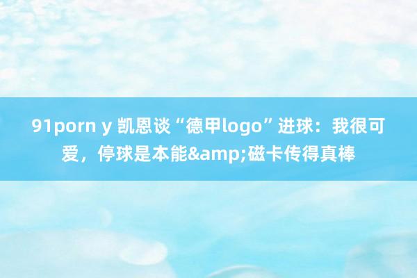 91porn y 凯恩谈“德甲logo”进球：我很可爱，停球是本能&磁卡传得真棒