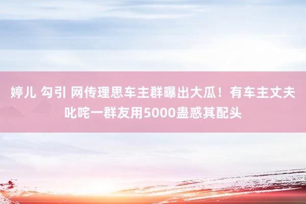 婷儿 勾引 网传理思车主群曝出大瓜！有车主丈夫叱咤一群友用5000蛊惑其配头