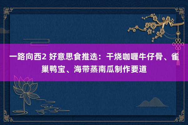 一路向西2 好意思食推选：干烧咖喱牛仔骨、雀巢鸭宝、海带蒸南瓜制作要道