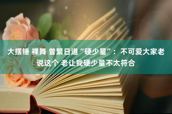 大摆锤 裸舞 曾繁日道“硬少量”：不可爱大家老说这个 老让我硬少量不太符合