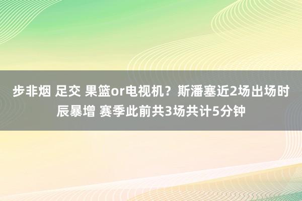 步非烟 足交 果篮or电视机？斯潘塞近2场出场时辰暴增 赛季此前共3场共计5分钟