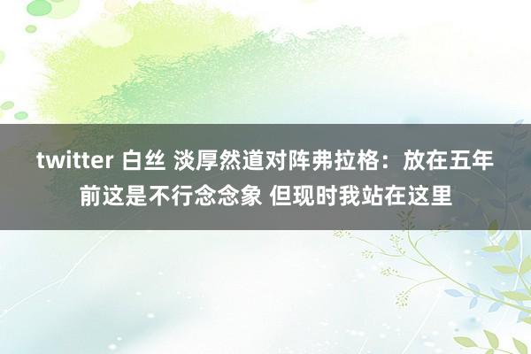 twitter 白丝 淡厚然道对阵弗拉格：放在五年前这是不行念念象 但现时我站在这里