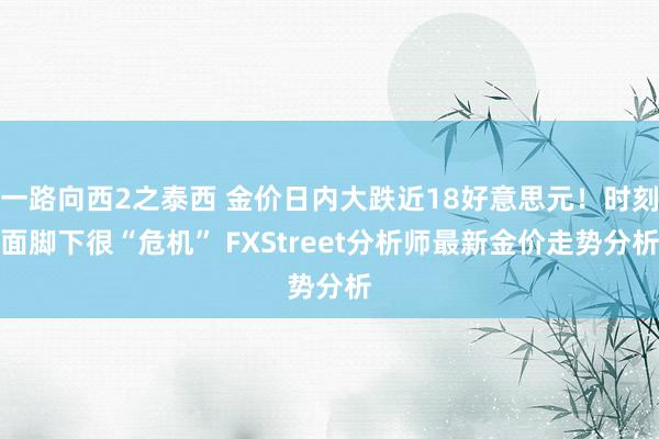 一路向西2之泰西 金价日内大跌近18好意思元！时刻面脚下很“危机” FXStreet分析师最新金价走势分析