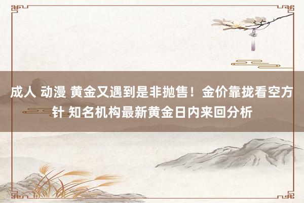 成人 动漫 黄金又遇到是非抛售！金价靠拢看空方针 知名机构最新黄金日内来回分析