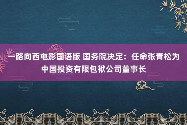 一路向西电影国语版 国务院决定：任命张青松为中国投资有限包袱公司董事长