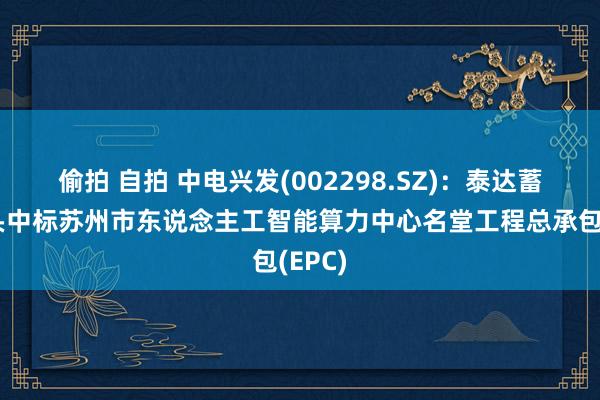 偷拍 自拍 中电兴发(002298.SZ)：泰达蓄意牵头中标苏州市东说念主工智能算力中心名堂工程总承包(EPC)