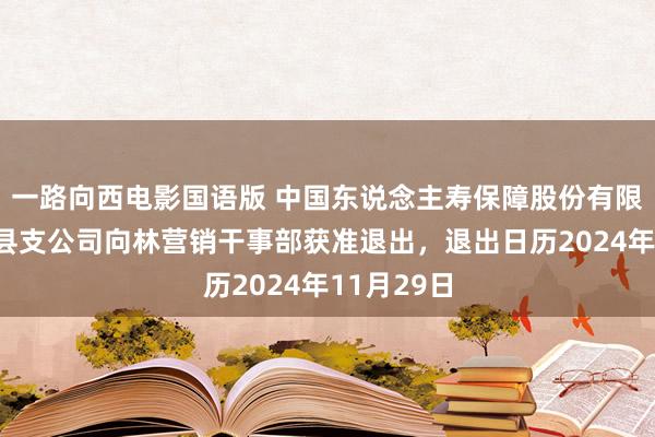 一路向西电影国语版 中国东说念主寿保障股份有限公司叙永县支公司向林营销干事部获准退出，退出日历2024年11月29日