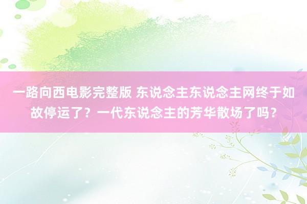 一路向西电影完整版 东说念主东说念主网终于如故停运了？一代东说念主的芳华散场了吗？