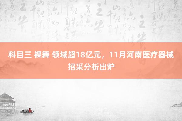 科目三 裸舞 领域超18亿元，11月河南医疗器械招采分析出炉