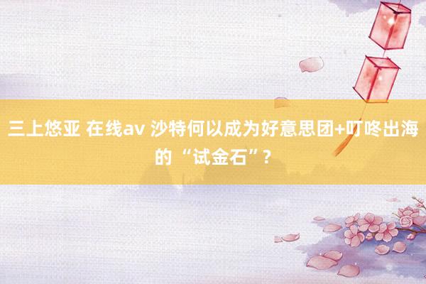 三上悠亚 在线av 沙特何以成为好意思团+叮咚出海的 “试金石”?